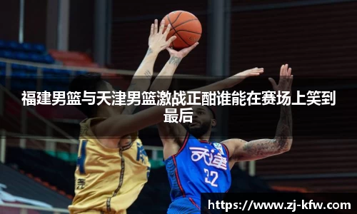 福建男篮与天津男篮激战正酣谁能在赛场上笑到最后
